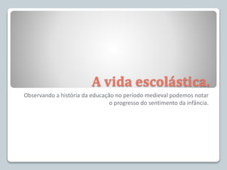 A vida escolástica.
Observando a história da educação no período medieval podemos notar
o progresso do sentimento da infância.
 