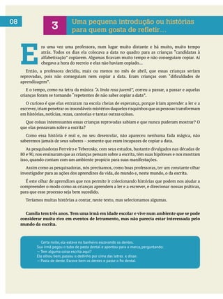 E chegava a hora do recreio e elas não haviam copiado…
E o tempo, como na letra da música “A linda rosa juvenil”, correu a passar, a passar e aquelas
O curioso é que elas entraram na escola cheias de esperança, porque iriam aprender a ler e a
em histórias, notícias, rezas, cantorias e tantas outras coisas.
Que coisas interessantes essas crianças reprovadas sabiam e que nunca puderam mostrar? O
que elas pensavam sobre a escrita?
investigador para as ações dos aprendizes da vida, do mundo e, neste mundo, o da escrita.
compreender o modo como as crianças aprendem a ler e a escrever, e direcionar nossas práticas,
Teríamos muitas histórias a contar, neste texto, mas selecionamos algumas.
Camila tem três anos. Tem uma irmã em idade escolar e vive num ambiente que se pode
considerar muito rico em eventos de letramento, mas não parecia estar interessada pelo
mundo da escrita.
0608
3 Uma pequena introdução ou histórias
para quem gosta de refletir…
Certa noite, ela estava no banheiro escovando os dentes.
Sua irmã pegou o tubo de pasta dental e apontou para a marca, perguntando:
— Tem alguma coisa escrita aqui?
Ela olhou bem, passou o dedinho por cima das letras e disse:
 