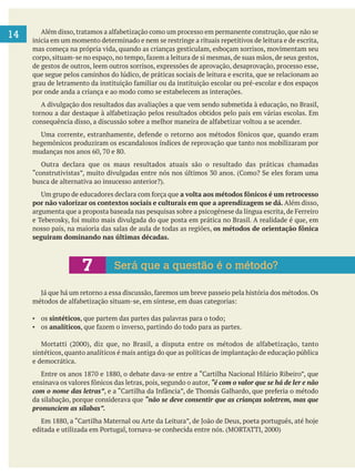 14 inicia em um momento determinado e nem se restringe a rituais repetitivos de leitura e de escrita,
mas começa na própria vida, quando as crianças gesticulam, esboçam sorrisos, movimentam seu
de gestos de outros, leem outros sorrisos, expressões de aprovação, desaprovação, processo esse,
que segue pelos caminhos do lúdico, de práticas sociais de leitura e escrita, que se relacionam ao
por onde anda a criança e ao modo como se estabelecem as interações.
A divulgação dos resultados das avaliações a que vem sendo submetida à educação, no Brasil,
hegemônicos produziram os escandalosos índices de reprovação que tanto nos mobilizaram por
Outra declara que os maus resultados atuais são o resultado das práticas chamadas
a volta aos métodos fônicos é um retrocesso
por não valorizar os contextos sociais e culturais em que a aprendizagem se dá. Além disso,
nosso país, na maioria das salas de aula de todas as regiões, os métodos de orientação fônica
seguiram dominando nas últimas décadas.
os sintéticos
os analíticos
sintéticos, quanto analíticos é mais antiga do que as políticas de implantação de educação pública
e democrática.
“é com o valor que se há de ler e não
com o nome das letras”
da silabação, porque considerava que “não se deve consentir que as crianças soletrem, mas que
pronunciem as sílabas”.
7 Será que a questão é o método?
 