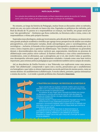 15MUITA CALMA, ENTÃO!!!
Se a solução dos problemas de alfabetização,no Brasil,dependesse apenas da escolha do “método
certo”, como vimos antes, já seria para termos zerado a produção de analfabetos.
sendo ora um, ora outro colocado no banco dos réus. Esgotadas as polêmicas dos métodos, pelo
psicogenéticos, com orientações variadas, desde antropológicas, psico e sociolinguísticas, até
mas desempenha relevante papel, se, devidamente estudada e tomada como uma base teórica
importante,para orientar práticas pedagógicas que considerem também outros campos de estudos.
era homogêneo e que todos os alunos ingressantes na escola partiriam do mesmo ponto, rumo ao
insucessos.
A TRAJETÓRIA DAS CRIANÇAS NO PROCESSO DE ALFABETIZAR-SE
Alguns estudos têm nos ajudado a entender mellhor como as crianças
aprendem a ler e a escrever, trilhando um percurso que pode começar muito
antes de sua entrada na instituição escolar.
Os trabalhos de Jean Piaget sobre a formação de símbolo nas crianças
nos apontaram o caminho percorrido por elas, por meio das etapas da
imitação, da imitação diferida e do jogo simbólico até a constituição do
processo de simbolização.
Vygotsky estudou a relação entre pensamento, linguagem oral e escrita.
Emília Ferreiro e suas colaboradoras provaram que as crianças
constroem e reconstroem hipóteses sobre a língua escrita, na interação com
este objeto cultural e com os falantes de sua língua, desde que a escrita se
torne objeto de sua atenção.
As pesquisadoras descobriram fases no desenvolvimento da
compreensão da escrita a que deram os nomes de pré-alfabéticas
(pré-silábica e silábica), alfabéticas e pós-alfabéticas (já incluindo
ortográﬁca) as “etapas” percorridas pela criança até a contrução do sistema
de escrita alfabético.
 