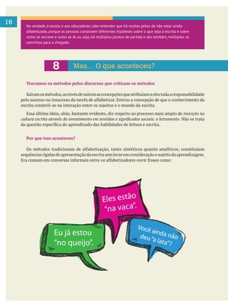 16
Trocamos os métodos pelos discursos que criticam os métodos
Essa última ideia, aliás, bastante evidente, diz respeito ao processo mais amplo de inserção na
. Não se trata
Por que isso aconteceu?
Na verdade, à escola e aos educadores cabe entender que há muitos jeitos de não estar ainda
alfabetizado, porque as pessoas constroem diferentes hipóteses sobre o que seja a escrita e sobre
como se escreve e como se lê, ou seja, há múltiplos pontos de partida e são também, múltiplos os
caminhos para a chegada.
8 Mas… O que aconteceu?
Eu já estou
“no queijo”.
Eles estão
“na vaca”.
Você ainda nãodeu“a lata”?
 