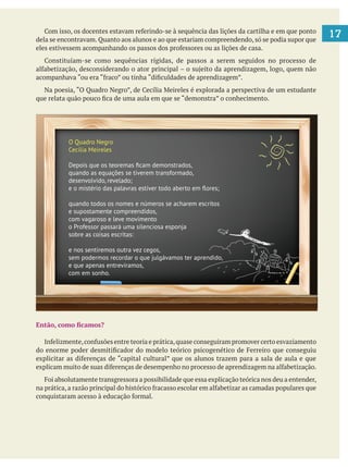 17dela se encontravam. Quanto aos alunos e ao que estariam compreendendo, só se podia supor que
O Quadro Negro
Cecília Meireles
Depois que os teoremas ﬁcam demonstrados,
quando as equações se tiverem transformado,
desenvolvido, revelado;
e o mistério das palavras estiver todo aberto em ﬂores;
quando todos os nomes e números se acharem escritos
e supostamente compreendidos,
com vagaroso e leve movimento
o Professor passará uma silenciosa esponja
sobre as coisas escritas:
e nos sentiremos outra vez cegos,
sem podermos recordar o que julgávamos ter aprendido,
e que apenas entrevíramos,
com em sonho.
 