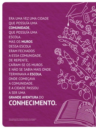 ERA UMA VEZ UMA CIDADE
QUE POSSUÍA UMA
COMUNIDADE,
QUE POSSUÍA UMA
ESCOLA.
MAS OS MUROS
DESSA ESCOLA
ERAM FECHADOS
A ESSA COMUNIDADE.
DE REPENTE,
CAÍRAM-SE OS MUROS
E NÃO SE SABIA MAIS ONDE
TERMINAVA A ESCOLA,
ONDE COMEÇAVA
A COMUNIDADE.
E A CIDADE PASSOU
A SER UMA
GRANDE AVENTURA DO
CONHECIMENTO.
Texto extraído do DVD "O Direito de Aprender", uma realização da
Associação Cidade Escola Aprendiz, em parceria com a UNICEF.
 