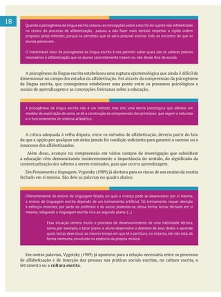 18
da língua escrita, que conseguimos estabelecer uma ponte entre os processos psicológicos e
Além disso, avanços na compreensão em vários campos de investigação que subsidiam
contextualização dos saberes a serem ensinados, para que ocorra aprendizagem.
Em Pensamento e linguagem
letramento ou a cultura escrita.
Quando a psicogênese da língua escrita colocou as concepções sobre a escrita do sujeito não alfabetizado
no centro do processo de alfabetização, passou a não fazer mais sentido respeitar a rígida ordem
proposta pelos métodos, porque se percebeu que só seria possível ensinar indo ao encontro do que os
alunos pensavam.
O inestimável valor da psicogênese da língua escrita é nos permitir saber quais são os saberes prévios
necessários à alfabetização que os alunos concretamente trazem ou não desde fora da escola.
A psicogênese da língua escrita não é um método, mas sim, uma teoria psicológica que oferece um
modelo de explicação de como se dá a construção da compreensão dos princípios que regem a natureza
e o funcionamento do sistema alfabético.
Diferentemente do ensino da linguagem falada, no qual a criança pode se desenvolver por si mesma,
e esforços enormes, por parte do professor e do aluno, podendo-se, dessa forma, tornar fechado em si
mesmo, relegando a linguagem escrita viva ao segundo plano. (…)
Essa situação lembra muito o processo de desenvolvimento de uma habilidade técnica,
como, por exemplo, o tocar piano: o aluno desenvolve a destreza de seus dedos e aprende
quais teclas deve tocar ao mesmo tempo em que lê a partitura; no entanto, ele não está, de
forma nenhuma, envolvido na essência da própria música.
 