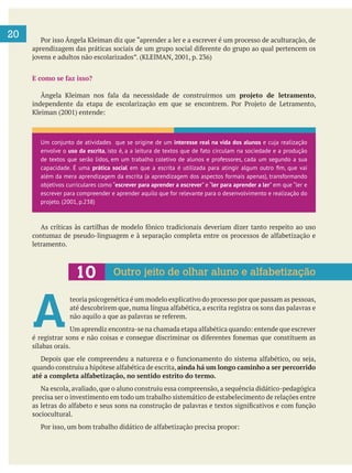  
20
E como se faz isso?
projeto de letramento,
letramento.
A 
teoria psicogenética é um modelo explicativo do processo por que passam as pessoas,
sílabas orais.
ainda há um longo caminho a ser percorrido
até a completa alfabetização, no sentido estrito do termo.
Na escola, avaliado, que o aluno construiu essa compreensão, a sequência didático-pedagógica
precisa ser o investimento em todo um trabalho sistemático de estabelecimento de relações entre
sociocultural.
Um conjunto de atividades que se origine de um interesse real na vida dos alunos e cuja realização
envolve o uso da escrita, isto é, a a leitura de textos que de fato circulam na sociedade e a produção
de textos que serão lidos, em um trabalho coletivo de alunos e professores, cada um segundo a sua
capacidade. É uma prática social
além da mera aprendizagem da escrita (a aprendizagem dos aspectos formais apenas), transformando
objetivos curriculares como “escrever para aprender a escrever” e “ler para aprender a ler” em que “ler e
escrever para compreender e aprender aquilo que for relevante para o desenvolvimento e realização do
projeto. (2001, p.238)
Outro jeito de olhar aluno e alfabetização
 