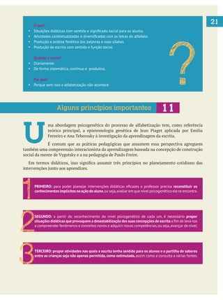 21O quê?
Produção e análise fonética das palavras e suas sílabas.
Produção de escrita com sentido e função social.
Quando e como?
Diariamente.
De forma sistemática, contínua e produtiva.
Por que?
Porque sem isso a alfabetização não acontece.
U É comum que as práticas pedagógicas que assumem essa perspectiva agreguem
também uma compreensão interacionista da aprendizagem baseada na concepção de construção
?Alguns princípios importantes
PRIMEIRO: reconstituir os
conhecimentos implícitos na ação do aluno,ou seja,avaliar em que nível psicogenético ele se encontra.
1
SEGUNDO: a partir do reconhecimento do nível psicogenético de cada um, é necessário propor
situações didáticas que provoquem a desestabilização das suas concepções de escrita
a compreender fenômenos e conceitos novos e adquirir novas competências,ou seja,avançar de nível.
2
TERCEIRO: propor atividades nas quais a escrita tenha sentido para os alunos e a partilha de saberes
entre as crianças seja não apenas permitida, como estimulada, assim como a consulta a várias fontes.
3
 