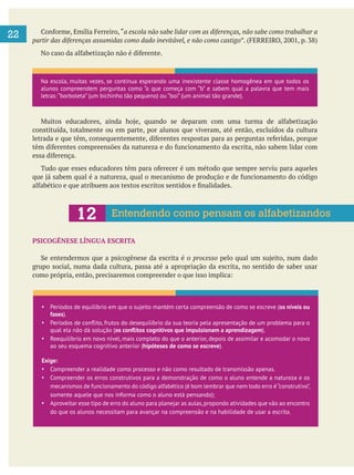 
22 a escola não sabe lidar com as diferenças, não sabe como trabalhar a
partir das diferenças assumidas como dado inevitável, e não como castigo
constituída, totalmente ou em parte, por alunos que viveram, até então, excluídos da cultura
PSICOGÊNESE LÍNGUA ESCRITA
processo
grupo social, numa dada cultura, passa até a apropriação da escrita, no sentido de saber usar
Na escola, muitas vezes, se continua esperando uma inexistente classe homogênea em que todos os
alunos compreendem perguntas como “o que começa com “b” e sabem qual a palavra que tem mais
letras: “borboleta” (um bichinho tão pequeno) ou “boi” (um animal tão grande).
Entendendo como pensam os alfabetizandos
Períodos de equilíbrio em que o sujeito mantém certa compreensão de como se escreve (os níveis ou
fases).
qual ela não dá solução ( ).
Reequilíbrio em novo nível, mais completo do que o anterior, depois de assimilar e acomodar o novo
ao seu esquema cognitivo anterior (hipóteses de como se escreve).
Exige:
Compreender a realidade como processo e não como resultado de transmissão apenas.
Compreender os erros construtivos para a demonstração de como o aluno entende a natureza e os
mecanismos de funcionamento do código alfabético (é bom lembrar que nem todo erro é“construtivo”,
somente aquele que nos informa como o aluno está pensando);
Aproveitar esse tipo de erro do aluno para planejar as aulas,propondo atividades que vão ao encontro
do que os alunos necessitam para avançar na compreensão e na habilidade de usar a escrita.
 