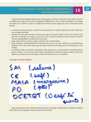 27
O sujeito que faz hipótese silábica para compreender a escrita já a relaciona com a fala e não com
os objetos do mundo real. No dizer de Vygostky (1989), passa a ver no sistema alfabético um “código
de signos de 2ª ordem”, ou seja, um código que remete a outro código (no caso, à fala) decorrendo
daí que:
ao escrever palavras soltas, o sujeito faz corresponder um símbolo gráfico para cada sílaba oral
que consegue perceber.
percebe que não pode escrever as letras como quer, mas precisa seguir os sons da pronúncia das
palavras e respeitar sua ordem, o que leva a que as palavras sejam escritas sempre da mesma
maneira (estabilidade e permanência da escrita).
pode utilizar letras ou outros signos, conforme seu conhecimento.
pode relacionar convenientemente cada letra ao seu som ou não, conforme seu conhecimento
(silábicos com e sem valor sonoro, que escrevem somente com vogais, só com consoantes ou com
ambas).
ao escrever frases, inicialmente, representa cada palavra por um sinal gráfico; só posteriormente
passa a atribuir um sinal para cada sílaba oral, permite-se escrever qualquer palavra (não mais
apenas os nomes), mas não assegura a leitura de terceiros nem a sua própria.
Exemplo de escrita silábica:
O que pensa o aluno que compreende a
escrita silabicamente?
 