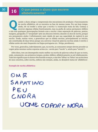  
30 O que pensa o aluno que escreve
alfabeticamente?
Q 
escrito. Tende, muitas vezes, a generalizar que as sílabas escritas, principalmente as iniciais,
são constituídas de duas letras porque seu universo visual de palavras escritas ainda é restrito e
Além disso, tem um desempenho muito melhor na escrita de palavras soltas do que no texto,
Exemplo de escrita alfabética:
 