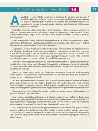 33
A 
igualdade e a diversidade constituem o cotidiano de qualquer sala de aula. A
igualdade pode ser entendida como a condição de possibilidade para aprender
aprendizagem em que se encontra cada criança de acordo com sua história, suas
vivências, experiências, interações.
anteriormente.
As propostas e ações de ensino docente, muitas vezes, não encontram correspondência nas
e nos deixam intrigados com as respostas produzidas por esses alunos. Em outras, não
aprendizagens coerentes com as condições de possibilidades de cada um.
ensinar ser seu resultado mais visível.
necessidadesdeaprendizagemdecadaaluno,emparticulardecadagrupoedaturmacomoumtodo.
processo de ensinar a ler e escrever.
Essa avaliação praticada cotidianamente é a busca permanente de estabelecer diagnósticos
tão precisos quanto possível sobre como os alunos estão compreendendo o sistema de escrita,
com um olhar que, ao mesmo tempo em que não perde o grupo como um todo, volta-se para cada
O trabalho por grupos diferenciados
 