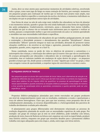     
34 Assim, deve-se estar atento para oportunizar momentos de atividades coletivas, envolvendo
em duplas em que se proponham outros tipos de atividades.
na medida em que os alunos vão se tornando mais autônomos para se organizar e realizar as
Não são poucos os testemunhos de educadores de que trabalhar pedagogicamente, de modo
Os avanços perseguidos por educandos e educadores não se restringem a aprendizagens dos
com coragem e senso de oportunidade, a respeitar regras de convivência e a escutar o outro.
um nível de comprometimento maior com os resultados, combatem a evasão e oportunizam a
trabalho devidamente avaliada pelo educador.
OS PEQUENOS GRUPOS DE TRABALHO
Nos pequenos grupos os alunos têm oportunidade de trocar ideias, ouvir alternativas de solução e de
problemas diferentes das suas e ouvir críticas que são bem mais aceitas no contexto do engajamento
numa obra coletiva. Há um impulso difícil de quantificar no processo de aprendizagem de todos
nessas oportunidades e, quando avaliamos as situações didáticas planejadas e executadas de maneira
a tirar proveito da socialização entre os aprendizes, constatamos o quanto aprender pode ser uma
experiência social.
 