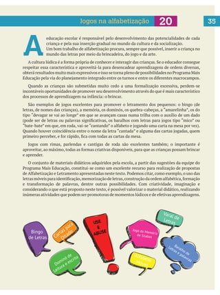 35
A 
educação escolar é responsável pelo desenvolvimento das potencialidades de cada
criança e pela sua inserção gradual no mundo da cultura e da socialização.
respeitar essa característica e aproveitá-la para desencadear aprendizagens de ordens diversas,
incontáveis oportunidades de promover seu desenvolvimento através do que é mais característico
e aprender.
considerando o que está proposto neste texto, é possível valorizar o material didático, realizando
Jogos na alfabetização
USE
E
ABUSE Jogo da Memóriade Sílabas
Baralho de
Letras e palavras
Dominó de
Leitura e escrita AlfabetoMóvel
Varal deLetras
Cartas para
DitadoBingo
de Letras
 