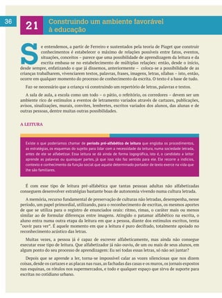     
36 Construindo um ambiente favorável
à educação
S 
ocorre em qualquer momento do processo de conhecimento da escrita. O texto é a base de tudo.
ambiente rico de estímulos a eventos de letramento variados através de cartazes, publicações,
avisos, sinalizações, murais, convites, lembretes, escritos variados dos alunos, das alunas e de
outras pessoas, dentre muitas outras possibilidades.
A LEITURA
conseguem desenvolver estratégias bastante boas de autonomia vivendo numa cultura letrada.
período, um papel primordial, utilizando, para o reconhecimento de escritas, os mesmos aportes
aluno entra numa outra etapa da leitura em que a pessoa, diante dos estímulos escritos, tenta
reconhecimento acústico das letras.
Depois que se aprende a ler, torna-se impossível calar as vozes silenciosas que nos dizem
nas esquinas, os rótulos nos supermercados, e todo e qualquer espaço que sirva de suporte para
escritas no cotidiano urbano.
Existe o que poderíamos chamar de período pré-alfabético de leitura que engloba os procedimentos,
as estratégias, os esquemas do sujeito para lidar com a necessidade da leitura, numa sociedade letrada,
antes de ele se alfabetizar. Essa leitura se dá ainda de forma logográfica, isto é, o candidato a leitor
aprende as palavras ou quaisquer partes, já que isso não faz sentido para ele. Ele recorre a indícios,
contexto e conhecimento da função social que aquele determinado portador de texto exerce na vida que
lhe são familiares.
 