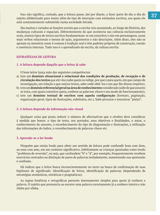   37
está constantemente submetido numa sociedade letrada.
mais verbos relacionais e menos de ação, argumentos e não descrições. Além disso, eles não se
apoiam na memória como é comum à tradição oral e têm padrões próprios de construção, coesão
e coerência internas. Tudo isso é o aprendizado da escrita, da cultura escrita.
ESTRATÉGIAS DE LEITURA
1. A leitura depende daquilo que o leitor já sabe
circulação dos textos que ele visa (sabe quem os redige,por que e para quem,em que campo de
domínioreferencialgeralnaáreadeconhecimentoconsiderado(sabedequeassunto
2. A leitura depende da informação não visual
Qualquer coisa que possa reduzir o número de alternativas que o cérebro deve considerar
conhecimento do assunto, o reconhecimento do tipo de diagramação e ilustrações, a utilização
3. Aprende-se a ler lendo
exercícios centrados na distinção de pares de palavras isoladamente, aumentando sua apreensão
sílaba por sílaba.
 