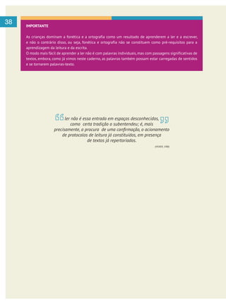     
38 IMPORTANTE
As crianças dominam a fonética e a ortografia como um resultado de aprenderem a ler e a escrever,
e não o contrário disso, ou seja, fonética e ortografia não se constituem como pré-requisitos para a
aprendizagem da leitura e da escrita.
O modo mais fácil de aprender a ler não é com palavras individuais, mas com passagens significativas de
textos, embora, como já vimos neste caderno, as palavras também possam estar carregadas de sentidos
e se tornarem palavras-texto.
ler não é essa entrada em espaços desconhecidos,
como certa tradição o subentendeu; é, mais
de protocolos de leitura já constituídos, em presença
de textos já repertoriados.
(VIGNER, 1988)
 