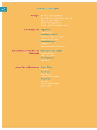     
40
Realização:
Série Mais Educação
Cadernos Pedagógicos Mais Educação
Alfabetização
Agência Traço Leal Comunicação:
Secretaria de Educação Básica
Esplanada dos Ministérios, Bloco L, Sala 500
CEP 70.047-900 - Brasília, DF
Sítio: portal.mec.gov.br/seb
E-mail: educacaointegral@mec.gov.br
Organização:
Jaqueline Moll
Coordenação Editorial:
Gesuína de Fátima Elias Leclerc
Leandro da Costa Fialho
Revisão Pedagógica:
Danise Vivian
Samira Bandeira de Miranda Lima
Elaboração de texto e edição:
Ivany Souza Ávila
Maria Luiza Moreira
Revisão de textos
Ellen Neves
Carol Luz
Arte da Capa
Diego Gomes
Conrado Rezende Soares
Diagramação
Carol Luz
Conrado Rezende Soares
Diego Gomes
CADERNO ALFABETIZAÇÃO
 