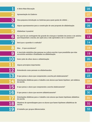 1
2
3
5
4
6
A Série Mais Educação 05
07
08
09
13
13
Apresentação do Caderno
Uma pequena introdução ou histórias para quem gosta de refletir…
Alguns apontamentos para a construção de uma proposta de alfabetização
Alfabetizar é possível
Por que há um contingente tão grande de crianças e também de jovens e de adultos
que frequentam a escola, ano após ano, e não aprendem a ler e a escrever?
Será que a questão é o método?7 14
8
9
10
12
11
13
Mas… O que aconteceu?
A inscrição simbólica das pessoas na cultura escrita é que possibilita que elas
encontrem sentidos e finalidades na alfabetização.
Outro jeito de olhar aluno e alfabetização
Alguns princípios importantes
14
16
15
17
18
Entendendo como pensam os alfabetizandos
O que pensa o aluno que compreende a escrita pré-silabicamente?
Orientações didáticas para o trabalho com alunos que fazem hipótese pré-silábica
de escrita
O que pensa o aluno que compreende a escrita silabicamente?
O que pensa o aluno que escreve alfabeticamente?
Orientações didáticas para o trabalho com alunos que fazem hipóteses alfabética
de escrita
Objetivos de aprendizagem para os alunos que fazem hipóteses alfabéticas de
escrita
16
19
20
21
22
23
25
27
30
31
32
19 O trabalho por grupos diferenciados 33
 