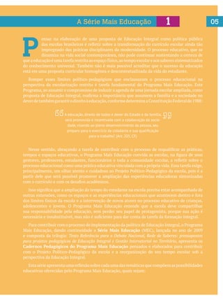 05
P 
ensar na elaboração de uma proposta de Educação Integral como política pública
impregnado das práticas disciplinares da modernidade. O processo educativo, que se
dinamiza na vida social contemporânea, não pode continuar sustentando a certeza de
do conhecimento universal. Também não é mais possível acreditar que o sucesso da educação
está em uma proposta curricular homogênea e descontextualizada da vida do estudante.
Romper esses limites político-pedagógicos que enclausuram o processo educacional na
partir dele que será possível promover a ampliação das experiências educadoras sintonizadas
sua responsabilidade pela educação, sem perder seu papel de protagonista, porque sua ação é
Série Mais Educação
Texto Referência para o Debate Nacional, Rede de Saberes: pressupostos
para projetos pedagógicos de Educação Integral e Gestão Intersetorial no Território, apresenta os
Cadernos Pedagógicos do Programa Mais Educação pensados e elaborados para contribuir
perspectiva da Educação Integral.
1A Série Mais Educação
A educação, direito de todos e dever do Estado e da família,
será promovida e incentivada com a colaboração da socie-
dade, visando ao pleno desenvolvimento da pessoa, seu
para o trabalho”. (Art. 205, CF)
 