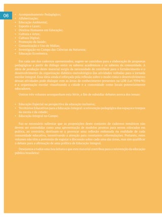 06
Educação Econômica.
Em cada um dos cadernos apresentados, sugere-se caminhos para a elaboração de propostas
pedagógicas a partir do diálogo entre os saberes acadêmicos e os saberes da comunidade. A
e a organização escolar visualizando a cidade e a comunidade como locais potencialmente
educadores.
devem ser entendidas como uma apresentação de modelos prontos para serem colocados em
pública brasileira!
 
