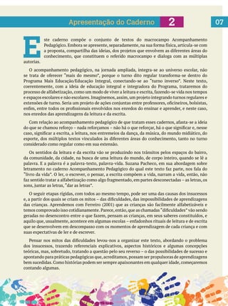  
072Apresentação do Caderno
E autorias.
nos enredos das aprendizagens da leitura e da escrita.
considerado como regular como em sua extensão.
Os sentidos da leitura e da escrita vão se produzindo nos trânsitos pelos espaços do bairro,
da comunidade, da cidade, na busca de uma leitura do mundo, de corpo inteiro, quando se lê a
O seguir etapas rígidas, com todos ao mesmo tempo, pode ser uma das causas dos insucessos
que se desenvolvem em descompasso com os momentos de aprendizagem de cada criança e com
suas expectativas de ler e de escrever.
apontando para práticas pedagógicas que,acreditamos,possam ser propulsoras de aprendizagens
contando algumas.
 