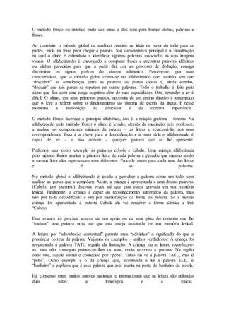 O método fônico ou sintético parte das letras e dos sons para formar sílabas, palavras e
frases.
Ao contrário, o método global ou analítico consiste na ideia de partir do todo para as
partes, inicia na frase para chegar à palavra. Sua característica principal é a visualização
na qual o aluno é estimulado a identificar algumas palavras associadas as suas imagens
visuais. O alfabetizando é encorajado a comparar frases e encontrar palavras idênticas
ou sílabas parecidas para que a partir daí, em um processo de dedução, consiga
discriminar os signos gráficos do sistema alfabético. Percebe-se, por suas
características, que o método global centra-se no alfabetizando que, sozinho tem que
“descobrir” as semelhanças entre as palavras ou partes destas e, ainda sozinho,
“deduzir” que tais partes se repetem em outras palavras. Todo o trabalho é feito pelo
aluno que fica com uma carga cognitiva além de suas capacidades. Ora, aprender a ler é
difícil. O aluno, em seus primeiros passos, necessita de um ensino diretivo e sistemático
que o leve a refletir sobre o funcionamento do sistema de escrita da língua. E nesse
momento a intervenção do educador é de extrema importância.
O método fônico favorece o princípio alfabético, isto é, a relação grafema – fonema. Na
alfabetização pelo método fônico o aluno é levado, através da mediação pelo professor,
a analisar os componentes mínimos da palavra – as letras e relacioná-las aos sons
correspondentes. Essa é a chave para a decodificação e a partir dela o alfabetizando é
capaz de ler – e não deduzir - qualquer palavra que se lhe apresente.
Podemos usar como exemplo as palavras cebola e cabelo. Uma criança alfabetizada
pelo método fônico analisa a primeira letra de cada palavra e percebe que mesmo sendo
a mesma letra elas representam sons diferentes. Procede assim para cada uma das letras
e lê as palavras.
No método global o alfabetizando é levado a perceber a palavra como um todo, sem
analisar as partes que a compõem. Assim, a criança é apresentada a uma dessas palavras
(Cabelo, por exemplo) diversas vezes até que esta esteja gravada em sua memória
lexical. Finalmente, a criança é capaz do reconhecimento automático da palavra, mas
não por tê-la decodificado e sim por memorização da forma da palavra. Se a mesma
criança for apresentada à palavra Cebola ela vai perceber a forma idêntica e lerá
“Cabelo
Essa criança irá precisar sempre de um apoio ou de uma pista do contexto que lhe
“traduza” uma palavra nova até que esta esteja arquivada em sua memória lexical.
A leitura por “adivinhação contextual” permite mais “adivinhar” o significado do que a
pronúncia correta da palavra. Vejamos os exemplos – ambos verdadeiros: A criança foi
apresentada à palavra TATU seguida da ilustração. A criança viu as letras, reconheceu-
as, mas não conseguiu pronunciar-lhes os sons, então recorreu à gravura. Na região
onde vive, aquele animal e conhecido por “peba”. Então ela vê a palavra TATU, mas lê
“peba”. Outro exemplo é o da criança que, incentivada a ler a palavra ELE, lê
“banheiro” e explicou que é essa palavra que está escrita na porta do banheiro da escola.
Há consenso entre muitos autores nacionais e internacionais que na leitura são utilizadas
duas rotas: a fonológica e a lexical.
 