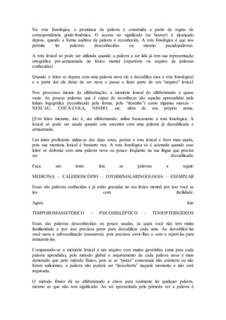 Na rota fonológica, a pronúncia da palavra é construída a partir de regras de
correspondência grafo-fonêmica. O acesso ao significado (se houver) é alcançado
depois, quando a forma auditiva da palavra é reconhecida. A rota fonológica é que nos
permite ler palavras desconhecidas ou mesmo pseudopalavras.
A rota lexical só pode ser utilizada quando a palavra a ser lida já tem sua representação
ortográfica pré-armazenada no léxico mental (repertório ou arquivo de palavras
conhecidas)
Quando o leitor se depara com uma palavra nova ele a decodifica (usa a rota fonológica)
e a partir daí ela deixa de ser nova e passa a fazer parte de seu “arquivo” lexical.
Nos processos iniciais da alfabetização, a memória lexical do alfabetizando é quase
vazia. As poucas palavras que é capaz de reconhecer são aquelas apreendidas pela
leitura logográfica (reconhecida pela forma, pelo “desenho”) como algumas marcas –
NESCAU, COCA-COLA, NINHO, etc. além de seu próprio nome.
[[Um leitor iniciante, isto é, um alfabetizando, utiliza basicamente a rota fonológica. A
lexical só pode ser usada quando este encontra com uma palavra já decodificada e
armazenada.
Um leitor proficiente utiliza-se das duas rotas, porém a rota lexical e bem mais usada,
pois sua memória lexical é bastante rica. A rota fonológica só é acionada quando esse
leitor se defronta com uma palavra nova ou pouco freqüente na sua língua que precisa
ser decodificada.
Faça um teste: leia as palavras a seguir:
MEDICINA – CALEIDOSCÓPIO – OTORRINOLARINGOLOGIA – EXEMPLAR
Essas são palavras conhecidas e já estão gravadas no seu léxico mental, por isso você as
leu com facilidade.
Agora leia:
TEMPOROMASSETÉRICO – PSICODISLÉPTICO – TENIOPTERIGÍDEOS
Essas são palavras desconhecidas ou pouco usadas, às quais você não tem muita
familiaridade e por isso precisou parar para decodificar cada uma. Ao decodificá-las
você usou a subvocalização (sussurrou), pois precisou ouvir-lhes o som e repeti-las para
armazená-las.
Comparando-se a memória lexical a um arquivo com muitas gavetinhas (uma para cada
palavra aprendida), pelo método global o arquivamento de cada palavra nova é mais
demorado que pelo método fônico, pois se as “pistas” contextuais não existirem ou não
forem suficientes, a palavra não poderá ser “descoberta” naquele momento e não será
arquivada.
O método fônico dá ao alfabetizando a chave para realmente ler qualquer palavra,
mesmo as que não tem significado. Ao ser apresentada pela primeira vez a palavra é
 