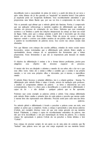 decodificada (sem a necessidade de pistas do texto) e a partir daí deixa de ser nova e
após várias leituras ela já fica gravada ou “arquivada” na memória lexical. Uma palavra
já arquivada pode ser recuperada facilmente. Esse reconhecimento automático é que
proporciona uma leitura fluente que, por sua vez leva à compreensão do texto lido.
Não se pretende aqui afirmar que o método global não funciona. Porém, é comprovado
que sua aplicação sobrecarrega a memória cognitiva do alfabetizando que ainda se
encontra em processo de construção do seu léxico. Sabemos que essa construção
acontece e se fortalece a partir das relações interpessoais da criança ao fazer uso social
da língua. Então, para que a criança aprenda a partir dele é necessário que ela esteja
imersa em um meio que favoreça a leitura. Onde ela possa ter acesso a material
impresso variado e conviva com adultos usuários de um padrão culto de linguagem que
a ajudem no reconhecimento de palavras novas. Isso ocorre nas classes sociais mais
abastadas.
Nós que lidamos com crianças das escolas públicas, oriundas de meios sociais menos
favorecidos, somos testemunhas que a alfabetização pelo método fônico amplia as
oportunidades dessas crianças de se apropriarem das ferramentas que a leitura
proporciona. Essas ferramentas é que são as responsáveis pela inserção no mundo
letrado.
O objetivo da alfabetização é ensinar a ler e formar leitores proficientes, porém para
atingirmos esse objetivo não devemos esquecer do processo.
O mestre não leva seu discípulo a adentrar a mansão de seu saber, não o faz ver o que
seus olhos veem. Antes ele o ensina a trilhar o caminho que o conduz à sua própria
mansão, a ver com seus próprios olhos e desvendar, por si mesmo, o maravilhoso
mundo das palavras.
O método fônico favorece o princípio alfabético, isto é, a relação grafema – fonema. Na
alfabetização pelo método fônico o aluno é levado, através da mediação pelo professor,
a analisar os componentes mínimos da palavra – as letras e relacioná-las aos sons
correspondentes. Essa é a chave para a decodificação e a partir dela o alfabetizando é
capaz de ler – e não deduzir - qualquer palavra que se lhe apresente.
Podemos usar como exemplo as palavras cebola e cabelo. Uma criança alfabetizada
pelo método fônico analisa a primeira letra de cada palavra e percebe que mesmo sendo
a mesma letra elas representam sons diferentes. Procede assim para cada uma das letras
e lê as palavras.
No método global o alfabetizando é levado a perceber a palavra como um todo, sem
analisar as partes que a compõem. Assim, a criança é apresentada a uma dessas palavras
(Cabelo, por exemplo) diversas vezes até que esta esteja gravada em sua memória
lexical. Finalmente, a criança é capaz do reconhecimento automático da palavra, mas
não por tê-la decodificado e sim por memorização da forma da palavra. Se a mesma
criança for apresentada à palavra Cebola ela vai perceber a forma idêntica e lerá
“Cabelo”.
Essa criança irá precisar sempre de um apoio ou de uma pista do contexto que lhe
“traduza” uma palavra nova até que esta esteja arquivada em sua memória lexical.
 
