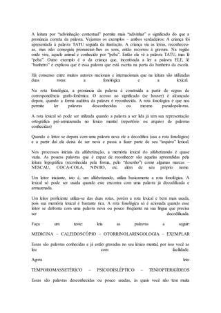 A leitura por “adivinhação contextual” permite mais “adivinhar” o significado do que a
pronúncia correta da palavra. Vejamos os exemplos – ambos verdadeiros: A criança foi
apresentada à palavra TATU seguida da ilustração. A criança viu as letras, reconheceu-
as, mas não conseguiu pronunciar-lhes os sons, então recorreu à gravura. Na região
onde vive, aquele animal e conhecido por “peba”. Então ela vê a palavra TATU, mas lê
“peba”. Outro exemplo é o da criança que, incentivada a ler a palavra ELE, lê
“banheiro” e explicou que é essa palavra que está escrita na porta do banheiro da escola.
Há consenso entre muitos autores nacionais e internacionais que na leitura são utilizadas
duas rotas: a fonológica e a lexical.
Na rota fonológica, a pronúncia da palavra é construída a partir de regras de
correspondência grafo-fonêmica. O acesso ao significado (se houver) é alcançado
depois, quando a forma auditiva da palavra é reconhecida. A rota fonológica é que nos
permite ler palavras desconhecidas ou mesmo pseudopalavras.
A rota lexical só pode ser utilizada quando a palavra a ser lida já tem sua representação
ortográfica pré-armazenada no léxico mental (repertório ou arquivo de palavras
conhecidas)
Quando o leitor se depara com uma palavra nova ele a decodifica (usa a rota fonológica)
e a partir daí ela deixa de ser nova e passa a fazer parte de seu “arquivo” lexical.
Nos processos iniciais da alfabetização, a memória lexical do alfabetizando é quase
vazia. As poucas palavras que é capaz de reconhecer são aquelas apreendidas pela
leitura logográfica (reconhecida pela forma, pelo “desenho”) como algumas marcas –
NESCAU, COCA-COLA, NINHO, etc. além de seu próprio nome.
Um leitor iniciante, isto é, um alfabetizando, utiliza basicamente a rota fonológica. A
lexical só pode ser usada quando este encontra com uma palavra já decodificada e
armazenada.
Um leitor proficiente utiliza-se das duas rotas, porém a rota lexical e bem mais usada,
pois sua memória lexical é bastante rica. A rota fonológica só é acionada quando esse
leitor se defronta com uma palavra nova ou pouco freqüente na sua língua que precisa
ser decodificada.
Faça um teste: leia as palavras a seguir:
MEDICINA – CALEIDOSCÓPIO – OTORRINOLARINGOLOGIA – EXEMPLAR
Essas são palavras conhecidas e já estão gravadas no seu léxico mental, por isso você as
leu com facilidade.
Agora leia:
TEMPOROMASSETÉRICO – PSICODISLÉPTICO – TENIOPTERIGÍDEOS
Essas são palavras desconhecidas ou pouco usadas, às quais você não tem muita
 