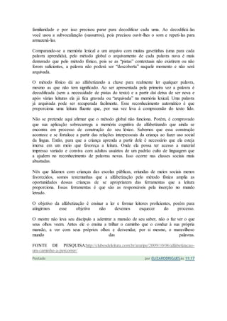 familiaridade e por isso precisou parar para decodificar cada uma. Ao decodificá-las
você usou a subvocalização (sussurrou), pois precisou ouvir-lhes o som e repeti-las para
armazená-las.
Comparando-se a memória lexical a um arquivo com muitas gavetinhas (uma para cada
palavra aprendida), pelo método global o arquivamento de cada palavra nova é mais
demorado que pelo método fônico, pois se as “pistas” contextuais não existirem ou não
forem suficientes, a palavra não poderá ser “descoberta” naquele momento e não será
arquivada.
O método fônico dá ao alfabetizando a chave para realmente ler qualquer palavra,
mesmo as que não tem significado. Ao ser apresentada pela primeira vez a palavra é
decodificada (sem a necessidade de pistas do texto) e a partir daí deixa de ser nova e
após várias leituras ela já fica gravada ou “arquivada” na memória lexical. Uma palavra
já arquivada pode ser recuperada facilmente. Esse reconhecimento automático é que
proporciona uma leitura fluente que, por sua vez leva à compreensão do texto lido.
Não se pretende aqui afirmar que o método global não funciona. Porém, é comprovado
que sua aplicação sobrecarrega a memória cognitiva do alfabetizando que ainda se
encontra em processo de construção do seu léxico. Sabemos que essa construção
acontece e se fortalece a partir das relações interpessoais da criança ao fazer uso social
da língua. Então, para que a criança aprenda a partir dele é necessário que ela esteja
imersa em um meio que favoreça a leitura. Onde ela possa ter acesso a material
impresso variado e conviva com adultos usuários de um padrão culto de linguagem que
a ajudem no reconhecimento de palavras novas. Isso ocorre nas classes sociais mais
abastadas.
Nós que lidamos com crianças das escolas públicas, oriundas de meios sociais menos
favorecidos, somos testemunhas que a alfabetização pelo método fônico amplia as
oportunidades dessas crianças de se apropriarem das ferramentas que a leitura
proporciona. Essas ferramentas é que são as responsáveis pela inserção no mundo
letrado.
O objetivo da alfabetização é ensinar a ler e formar leitores proficientes, porém para
atingirmos esse objetivo não devemos esquecer do processo.
O mestre não leva seu discípulo a adentrar a mansão de seu saber, não o faz ver o que
seus olhos veem. Antes ele o ensina a trilhar o caminho que o conduz à sua própria
mansão, a ver com seus próprios olhos e desvendar, por si mesmo, o maravilhoso
mundo das palavras.
FONTE DE PESQUISA:http://clubesdeleitura.com.br/araripe/2009/10/06/alfabetizacao-
um-caminho-a-percorrer/
Postado por ELIZARODRIGUESàs 11:17
 