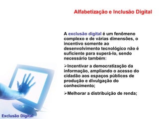 A  exclusão digital  é um fenômeno complexo e de várias dimensões, o incentivo somente ao desenvolvimento tecnológico não é suficiente para superá-lo, sendo necessário também : Incentivar a democratização da informação, ampliando o acesso do cidadão aos espaços públicos de produção e divulgação do conhecimento; Melhorar a distribuição de renda; Alfabetização e Inclusão Digital Exclusão Digital 