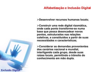 Alfabetização e Inclusão Digital Exclusão Digital Desenvolver recursos humanos locais; Construir uma rede digital rizomática, onde cada ponto transforme-se numa base que possa desencadear novos pontos, estruturados nas relações coletivas, e constituídos a partir de suas necessidades e características; Considerar as demandas provenientes dos cenários nacional e mundial, interligando cada grupo, desde suas raízes locais, permitindo o trânsito do conhecimento em mão dupla.  
