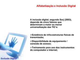 Alfabetização e Inclusão Digital Exclusão Digital A inclusão digital, segundo Sorj (2003), depende de cinco fatores que determinam a maior ou menor universalização das TIC’s: Existência de infra-estruturas físicas de transmissão; Disponibilidade de equipamento / conexão de acesso; Treinamento para uso dos instrumentos do computador e Internet; 