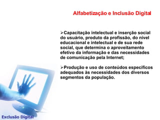Capacitação intelectual e inserção social do usuário, produto da profissão, do nível educacional e intelectual e de sua rede social, que determina o aproveitamento efetivo da informação e das necessidades de comunicação pela Internet; Produção e uso de conteúdos específicos adequados às necessidades dos diversos segmentos da população.  Alfabetização e Inclusão Digital Exclusão Digital 