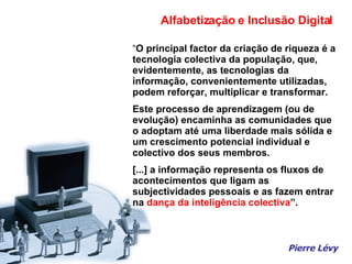 “ O principal factor da criação de riqueza é a tecnologia colectiva da população, que, evidentemente, as tecnologias da  informação, convenientemente utilizadas, podem reforçar, multiplicar e transformar. Este processo de aprendizagem (ou de evolução) encaminha as comunidades que o adoptam até uma liberdade mais sólida e um crescimento potencial individual e colectivo dos seus membros. [...] a informação representa os fluxos de acontecimentos que ligam as subjectividades pessoais e as fazem entrar na  dança da inteligência colectiva ”. Pierre Lévy Alfabetização e Inclusão Digital 