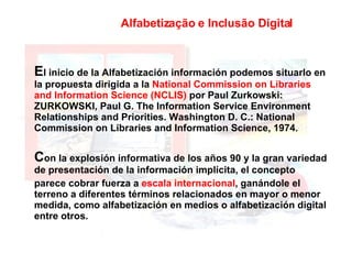 Alfabetização e Inclusão Digital E l inicio de la Alfabetización información podemos situarlo en la propuesta dirigida a la  National Commission on Libraries and Information Science (NCLIS)  por Paul Zurkowski: ZURKOWSKI, Paul G. The Information Service Environment Relationships and Priorities. Washington D. C.: National Commission on Libraries and Information Science, 1974. C on la explosión informativa de los años 90 y la gran variedad de presentación de la información implícita, el concepto  parece cobrar fuerza a  escala internacional , ganándole el terreno a diferentes términos relacionados en mayor o menor medida, como alfabetización en medios o alfabetización digital entre otros. 