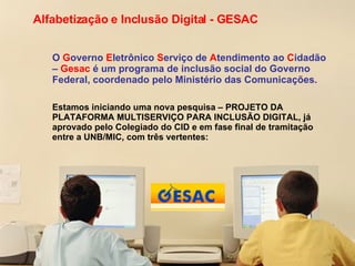 Alfabetização e Inclusão Digital - GESAC O  G overno  E letrônico  S erviço de  A tendimento ao  C idadão –  Gesac  é um programa de inclusão social do Governo Federal, coordenado pelo Ministério das Comunicações. Estamos iniciando uma nova pesquisa – PROJETO DA PLATAFORMA MULTISERVIÇO PARA INCLUSÃO DIGITAL, já aprovado pelo Colegiado do CID e em fase final de tramitação entre a UNB/MIC, com três vertentes: 