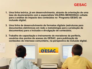 GESAC Uma linha teórica, já em desenvolvimento, através da orientação de uma tese de doutoramento com a especialista VALÉRIA MENDONÇA voltada para a análise do impacto dos conteúdos no  Programa GESAC de inclusão digital; Uma linha de desenvolvimento de formatos digitais (estruturas para documentos eletrônicos em rede e metodologia para a produção de documentos) para a inclusão e divulgação de conteúdos; 3.  Trabalho de capacitação e treinamento de moradores da periferia, usuários dos pontos de acesso do GESAC, para publicação de conteúdos de interesse comunitário, na perspectiva da inclusão digital.  