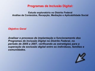 Programas de Inclusão Digital: Estudo exploratório no Distrito Federal Análise de Conteúdos, Recepção, Mediação e Aplicabilidade Social Objetivo Geral Analisar o processo de implantação e funcionamento dos Programas de Inclusão Digital no Distrito Federal, no período de 2005 a 2007, verificando as estratégias para a superação da exclusão digital entre os indivíduos, famílias e comunidades. 
