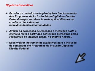 Objetivos Específicos Estudar os métodos de implantação e funcionamento dos Programas de Inclusão Sócio-Digital no Distrito Federal no que se refere às reais aplicabilidades no cotidiano das vidas dos indivíduos/famílias/comunidades. Avaliar os processos de recepção e mediação junto à clientela-meta a partir dos conteúdos oferecidos pelos Programas de Inclusão Digital no Distrito Federal. Desenvolver instrumentos avaliativos para a inclusão de conteúdos em Programas de Inclusão Digital no Distrito Federal. 