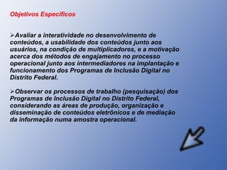 Objetivos Específicos Avaliar a interatividade no desenvolvimento de conteúdos, a usabilidade dos conteúdos junto aos usuários, na condição de multiplicadores, e a motivação acerca dos métodos de engajamento no processo operacional junto aos intermediadores na implantação e funcionamento dos Programas de Inclusão Digital no Distrito Federal.  Observar os processos de trabalho (pesquisação) dos Programas de Inclusão Digital no Distrito Federal, considerando as áreas de produção, organização e disseminação de conteúdos eletrônicos e de mediação da informação numa amostra operacional.  