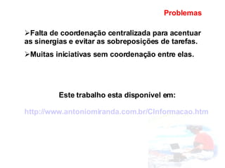 Problemas Falta de coordenação centralizada para acentuar as sinergias e evitar as sobreposições de tarefas. Muitas iniciativas sem coordenação entre elas. Este trabalho esta disponível em: http://www.antoniomiranda.com.br/CInformacao.htm   