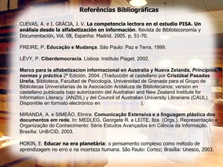 Referências Bibliográficas CUEVAS, A. e I. GRÀCIA, J. V.  La competencia lectora en el estudio PISA. Un análisis desde la alfabetización en información . Revista de Biblioteconomía y  Documentación, Vol. 08, Espanha: Madrid. 2005. p. 51-70. FREIRE, P.  Educação e Mudança . São Paulo: Paz e Terra, 1999. LÉVY, P.  Ciberdemocracia . Lisboa: Instituto Piaget. 2002. Marco para la alfabetizacion informacional en Australia y Nueva Zelanda,  Principios, normas y práctica  2ª Edición, 2004. (Traducción al castellano por  Cristóbal Pasadas Ureña , Biblioteca, Facultad de Psicología, Universidad de Granada para el Grupo de Bibliotecas Universitarias de la Asociación Andaluza de Bibliotecarios; versión en castellano publicada bajo autorización del Australian and New Zealand Institute for Information Literacy  (ANZIIL) y del Council of Australian University Librarians (CAUL). Disponible en formato electrónico en  http:// www . aab .es ). MIRANDA, A. e SIMEÃO, Elmira.  Comunicação Extensiva e a linguagem plástica dos documentos em rede . In: MEDLEG, Georgete R. e LEITE, Ilza. (Orgs.). Representação e Organização do Conhecimento: Série Estudos Avançados em Ciência da Informação. Brasília: UnB/CID, 2003.   MORIN, E.  Educar na era planetária : o pensamento complexo como método de aprendizagem no erro e na incerteza humana. São Paulo: Cortez; Brasília: Unesco, 2003. 