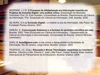 REZENDE, L.V.R.  O Processo de Alfabetização em Informação inserido em Projetos de Inclusão Digital: uma análise crítica . Dissertação de Mestrado. Orientador Prof. Dr. Emir Suaiden, Universidade de Brasília, Departamento de Ciência da Informação. Pós- Graduação em Ciência da Informação. UnB. Brasília. 2005. SILVEIRA, S.A.da  Exclusão Digital –  a miséria na era da informação. São Paulo: Ed. Fundação Perseu Abramo. 2001. SIMEÃO, E.  Comunicação Extensiva e o formato do periódico científico em rede . Brasília, 2003. Tese (Doutorado em Ciência da Informação) – Departamento de Ciência da Informação e Documentação, Universidade de Brasília. Antonio Miranda (orientador). SORJ, B.  [email_address] : a luta contra a desigualdade na Sociedade da Informação. Rio de Janeiro: Jorge Zahar; Brasília: Unesco. 2003.  TEDESCO, J.C. (Org.).  Educação e Novas Tecnologias: esperança ou incerteza?  Berliner, Cláudia e Leite, Silvana C. (trad.) São Paulo: Cortez; Buenos Aires: Instituto Internacional de Planeamiento de la Educacion; Brasília: Unesco. 2004. 