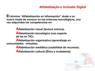 E l término “Alfabetización en Información” alude a un nuevo modo de conocer en los entornos tecnológicos, una vez adquiridas las competencias en: A lfabetización visual (lectura icónica). A lfabetización tecnológica (uso experto  de las en TIC). A lfabetización organizativa (aprendizaje en  comunidades  virtuales). A lfabetización mediática (usabilidad de recursos). A lfabetización cultural (Ética y ciudadanía). Alfabetização e Inclusão Digital 