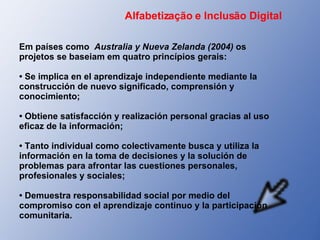 Em países como  Australia y Nueva Zelanda (2004)  os projetos se baseiam em quatro princípios gerais: •  Se implica en el aprendizaje independiente mediante la construcción de nuevo significado, comprensión y conocimiento; •  Obtiene satisfacción y realización personal gracias al uso eficaz de la información; •  Tanto individual como colectivamente busca y utiliza la información en la toma de decisiones y la solución de problemas para afrontar las cuestiones personales, profesionales y sociales; •  Demuestra responsabilidad social por medio del compromiso con el aprendizaje continuo y la participación comunitaria.  Alfabetização e Inclusão Digital 