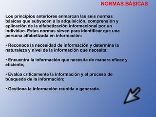 NORMAS BÁSICAS Los principios anteriores enmarcan las seis normas básicas que subyacen a la adquisición, comprensión y aplicación de la alfabetización informacional por un individuo. Estas normas sirven para identificar que una persona alfabetizada en información: Reconoce la necesidad de información y determina la naturaleza y nivel de la información que necesita; Encuentra la información que necesita de manera eficaz y eficiente; Evalúa críticamente la información y el proceso de búsqueda de la información; Gestiona la información reunida o generada. 