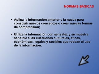 Aplica la información anterior y la nueva para construir nuevos conceptos o crear nuevas formas de comprensión; Utiliza la información con sensatez y se muestra sensible a las cuestiones culturales, éticas, económicas, legales y sociales que rodean al uso de la información. NORMAS BÁSICAS 