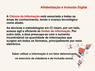 Alfabetização e Inclusão Digital A  Ciência da Informação  está associada a todas as áreas do conhecimento, tendo o avanço tecnológico como aliado. As técnicas e metodologias em CI visam, por um lado, acesso ágil e eficiente às  fontes de informação . Por outro lado, a área preocupa-se com o aumento incontrolável na quantidade de informações que surgem em todos os formatos, principalmente por meio eletrônico. Saber utilizar a informação é um fator determinante no exercício da cidadania e da inclusão social. 