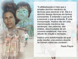 “ A alfabetização é mais que o simples domínio mecânico de técnicas para escrever e ler. Ela é o domínio dessas técnicas em termos conscientes. É entender o que se lê e escrever o que se entende. É uma incorporação. Implica não em uma memorização mecânica das sentenças, das palavras, das sílabas, desvinculadas de um universo existencial, mas uma atitude de criação e recriação. Implica uma autoformação da qual pode resultar uma postura atuante do homem sobre seu contexto”. Paulo Freyre 