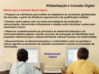 Alfabetização e Inclusão Digital Alfabetização  Digital Educar para a Inclusão Social requer: Preparar os indivíduos para melhor se adaptarem às condições globalizadas de mercado, a partir da eficiência operacional e da qualificação múltipla; Ensinar como operar com os meios tecnológicos de produção e comunicação, discernindo criticamente a relação entre minimizar custos para maximizar o lucro; Observar cuidadosamente os princípios da desterritorialização e do transnacionalismo global, criando recursos de promoção da identidade local enquanto referência para o desenvolvimento cultural humano na modernidade; Descaracterizar as telecomunicações e a informática como os grandes e únicos agentes propulsores da inclusão econômica e social na sociedade da informação. 
